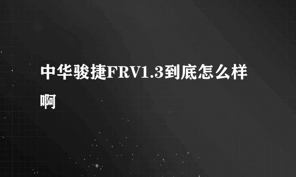 中华骏捷FRV1.3到底怎么样啊