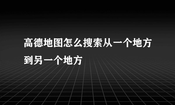 高德地图怎么搜索从一个地方到另一个地方