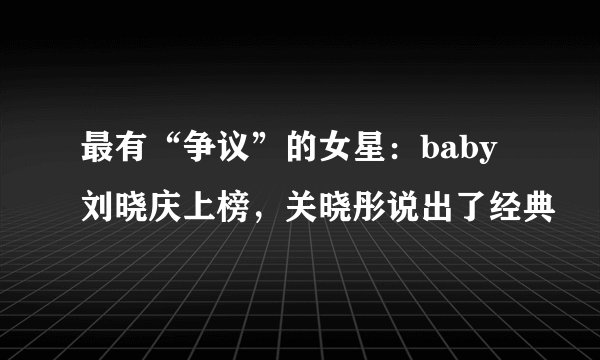 最有“争议”的女星：baby刘晓庆上榜，关晓彤说出了经典