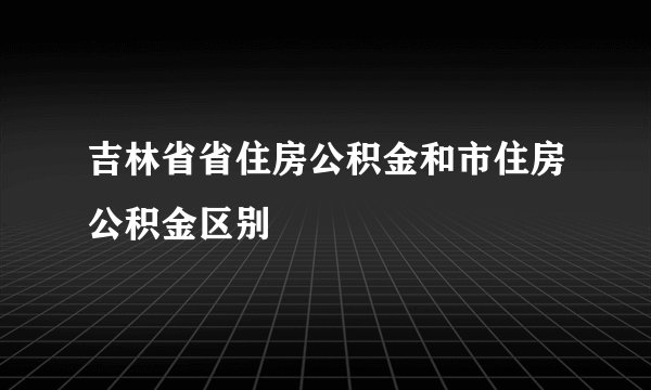 吉林省省住房公积金和市住房公积金区别
