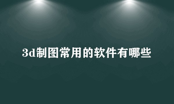 3d制图常用的软件有哪些