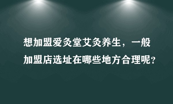 想加盟爱灸堂艾灸养生，一般加盟店选址在哪些地方合理呢？