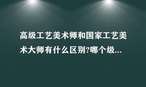 高级工艺美术师和国家工艺美术大师有什么区别?哪个级别更高些?