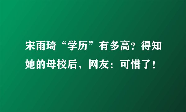 宋雨琦“学历”有多高？得知她的母校后，网友：可惜了！