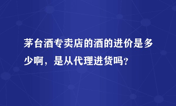 茅台酒专卖店的酒的进价是多少啊，是从代理进货吗？