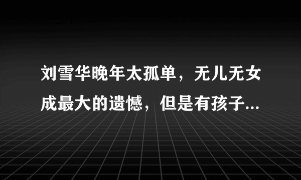 刘雪华晚年太孤单,无儿无女成最大的遗憾,但是有孩子就一定能陪伴自己吗?