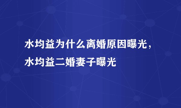 水均益为什么离婚原因曝光，水均益二婚妻子曝光