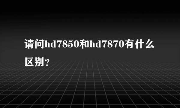 请问hd7850和hd7870有什么区别？