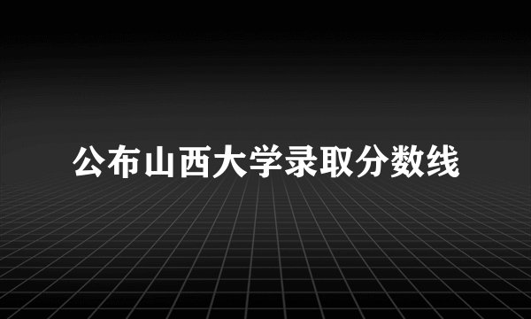 公布山西大学录取分数线