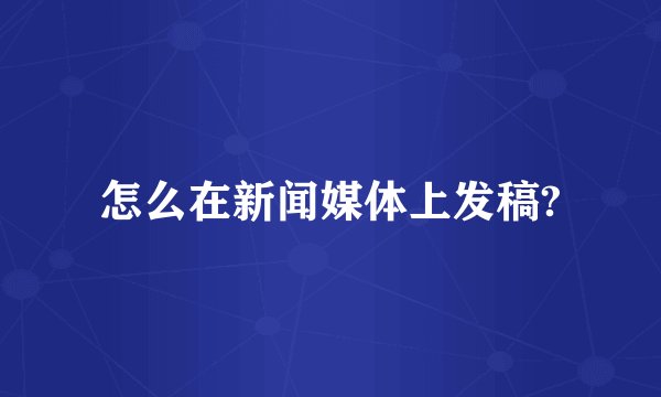 怎么在新闻媒体上发稿?