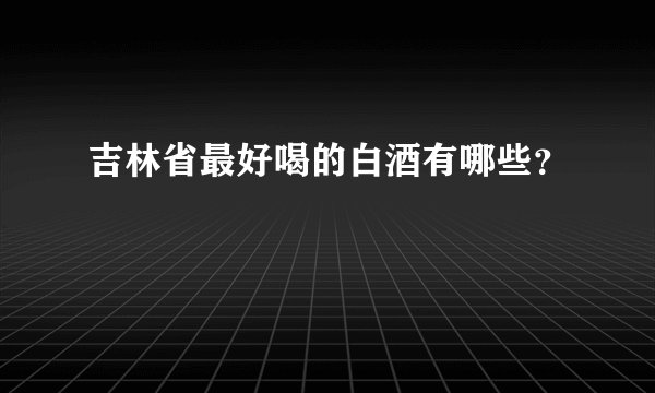 吉林省最好喝的白酒有哪些？