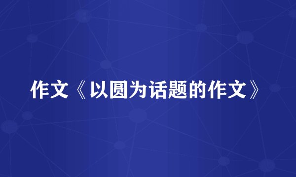 作文《以圆为话题的作文》