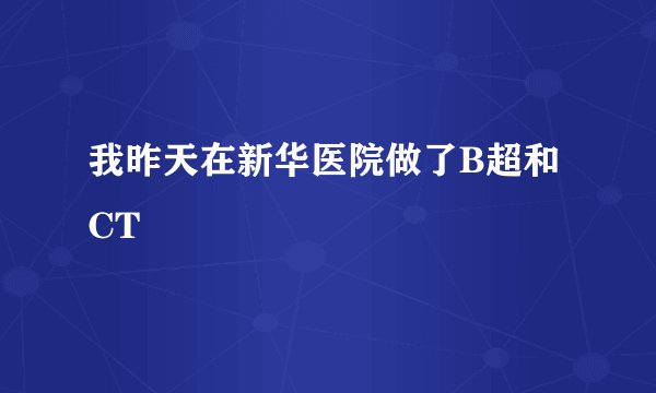 我昨天在新华医院做了B超和CT