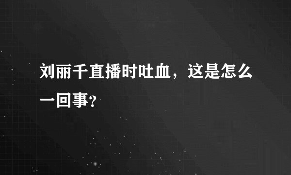 刘丽千直播时吐血，这是怎么一回事？