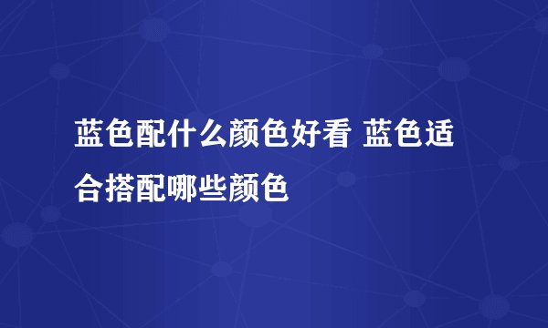 蓝色配什么颜色好看 蓝色适合搭配哪些颜色