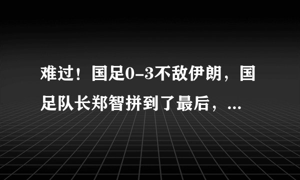 难过！国足0-3不敌伊朗，国足队长郑智拼到了最后，赛后泪洒赛场，你想对他说什么？