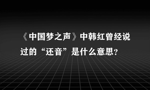《中国梦之声》中韩红曾经说过的“还音”是什么意思?