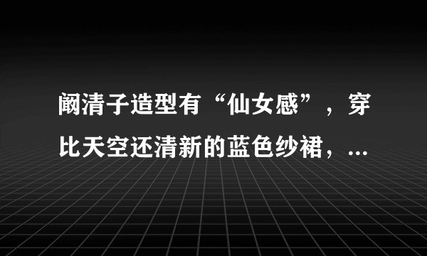 阚清子造型有“仙女感”，穿比天空还清新的蓝色纱裙，也太显小了