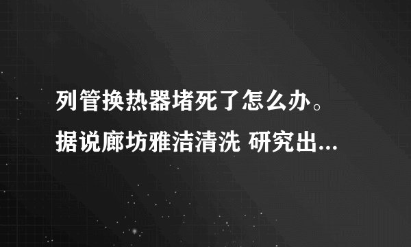 列管换热器堵死了怎么办。 据说廊坊雅洁清洗 研究出来了堵死了的列管换热器都可以解决?