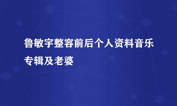 鲁敏宇整容前后个人资料音乐专辑及老婆