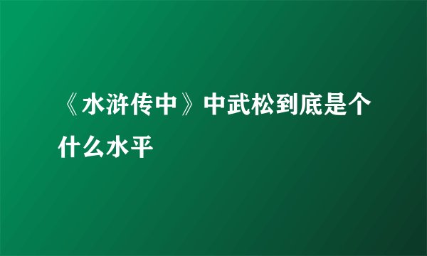 《水浒传中》中武松到底是个什么水平