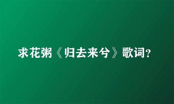 求花粥《归去来兮》歌词？