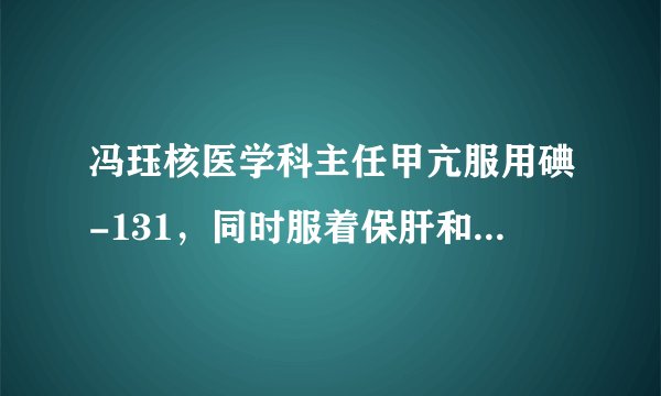 冯珏核医学科主任甲亢服用碘-131，同时服着保肝和护心...