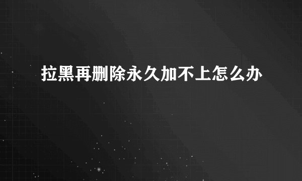 拉黑再删除永久加不上怎么办