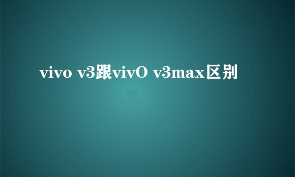 vivo v3跟vivO v3max区别
