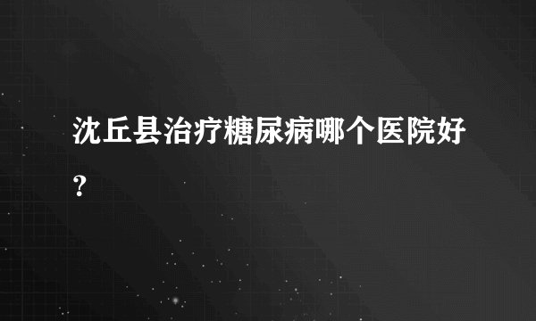 沈丘县治疗糖尿病哪个医院好？