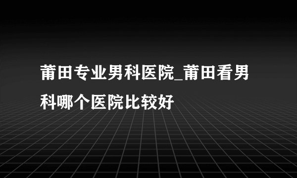 莆田专业男科医院_莆田看男科哪个医院比较好
