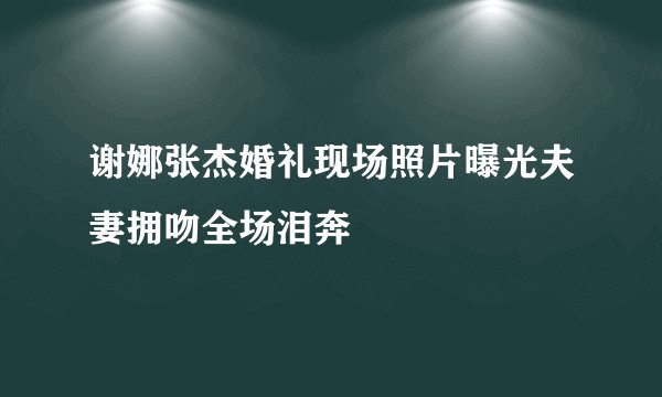 谢娜张杰婚礼现场照片曝光夫妻拥吻全场泪奔