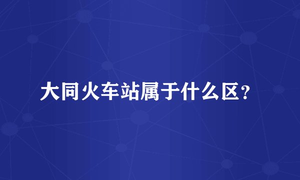 大同火车站属于什么区？