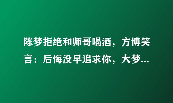 陈梦拒绝和师哥喝酒，方博笑言：后悔没早追求你，大梦回应找男友