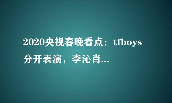 2020央视春晚看点：tfboys分开表演，李沁肖战李现周冬雨首上春晚