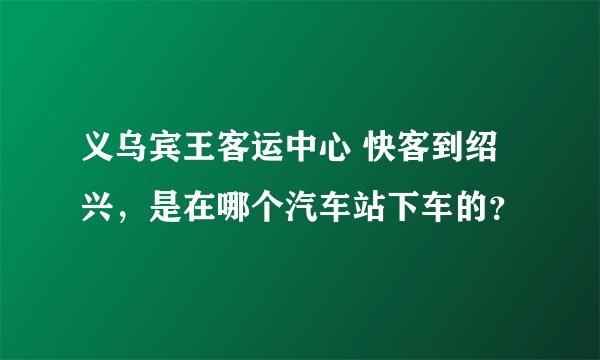 义乌宾王客运中心 快客到绍兴，是在哪个汽车站下车的？