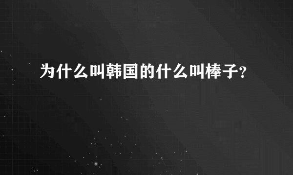 为什么叫韩国的什么叫棒子？
