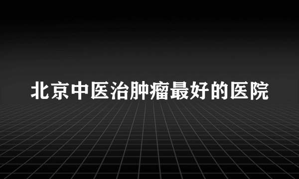 北京中医治肿瘤最好的医院