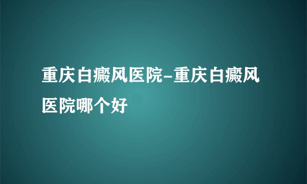 重庆白癜风医院-重庆白癜风医院哪个好