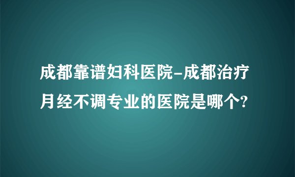 成都靠谱妇科医院-成都治疗月经不调专业的医院是哪个?