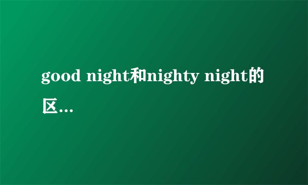good night和nighty night的区别，还有nighty night的意思？