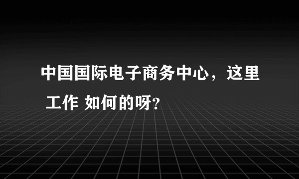 中国国际电子商务中心，这里 工作 如何的呀？