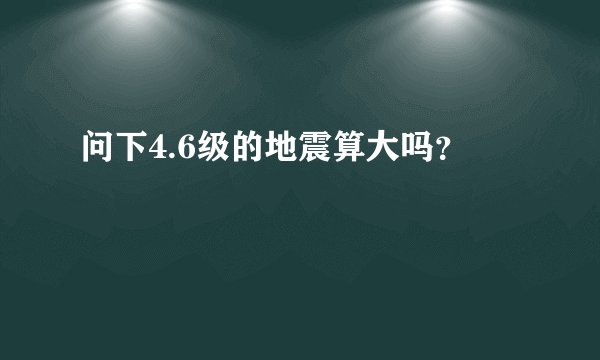 问下4.6级的地震算大吗?