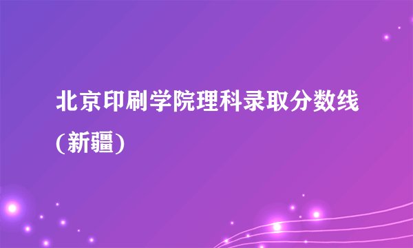 北京印刷学院理科录取分数线(新疆)