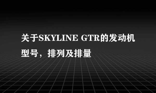 关于SKYLINE GTR的发动机型号，排列及排量