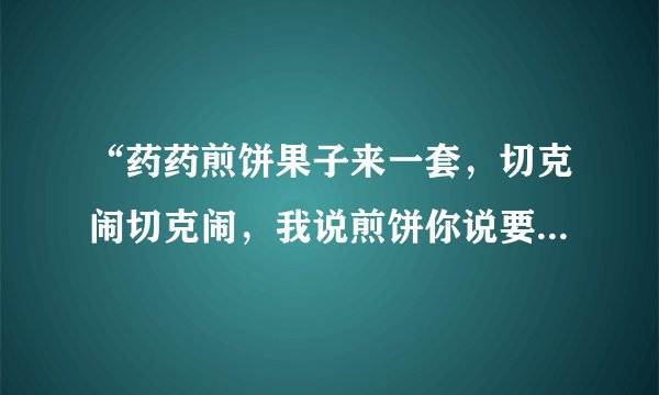 “药药煎饼果子来一套，切克闹切克闹，我说煎饼你说要，煎饼要煎饼要”这是哪首歌？