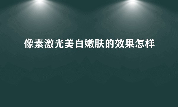 像素激光美白嫩肤的效果怎样