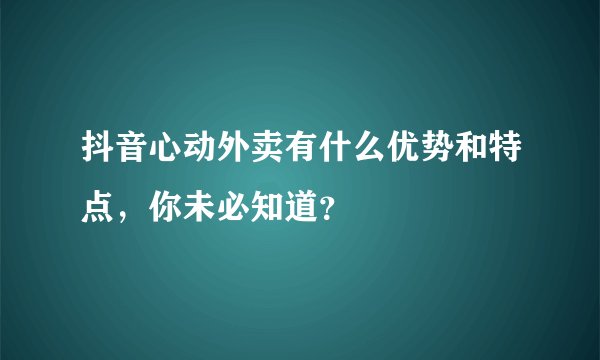 抖音心动外卖有什么优势和特点，你未必知道？