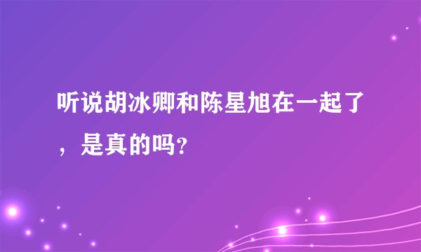 听说胡冰卿和陈星旭在一起了，是真的吗？