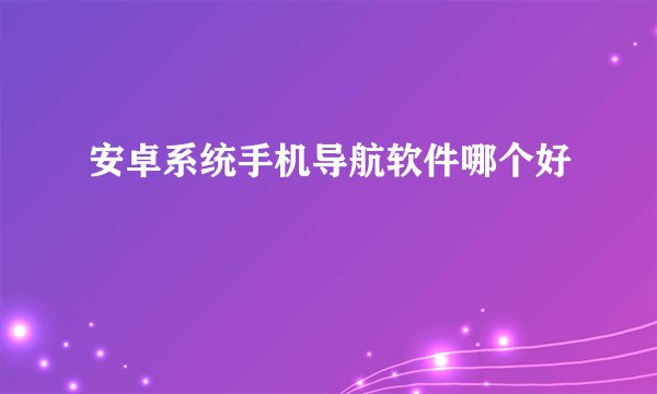 安卓系统手机导航软件哪个好
